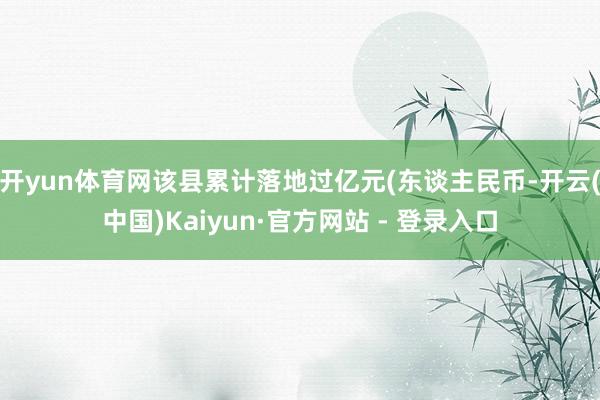 开yun体育网该县累计落地过亿元(东谈主民币-开云(中国)Kaiyun·官方网站 - 登录入口