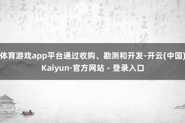 体育游戏app平台通过收购、勘测和开发-开云(中国)Kaiyun·官方网站 - 登录入口