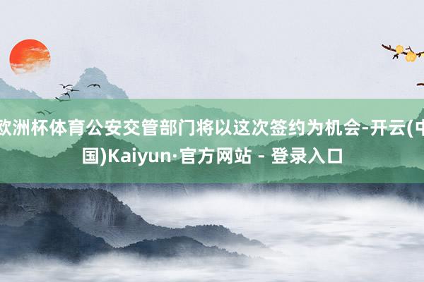 欧洲杯体育公安交管部门将以这次签约为机会-开云(中国)Kaiyun·官方网站 - 登录入口