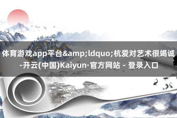 体育游戏app平台&ldquo;杭爱对艺术很竭诚-开云(中国)Kaiyun·官方网站 - 登录入口