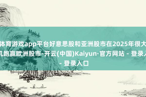 体育游戏app平台好意思股和亚洲股市在2025年很大契机跑赢欧洲股市-开云(中国)Kaiyun·官方网站 - 登录入口