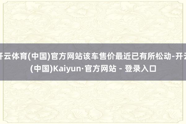 开云体育(中国)官方网站该车售价最近已有所松动-开云(中国)Kaiyun·官方网站 - 登录入口