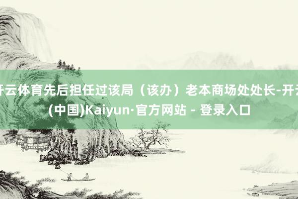开云体育先后担任过该局（该办）老本商场处处长-开云(中国)Kaiyun·官方网站 - 登录入口