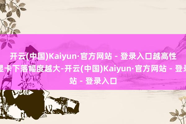 开云(中国)Kaiyun·官方网站 - 登录入口越高性能的显卡下落幅度越大-开云(中国)Kaiyun·官方网站 - 登录入口