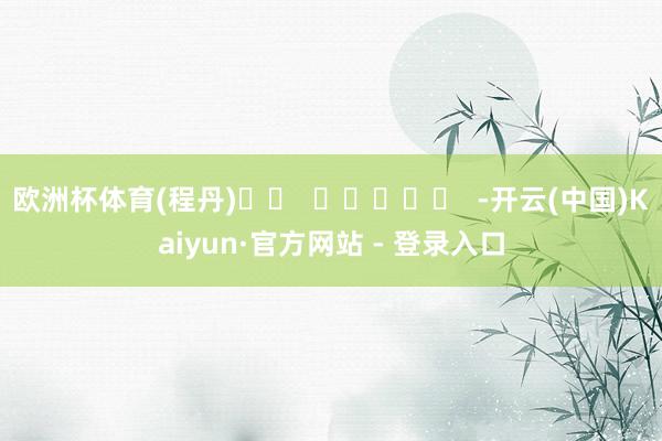 欧洲杯体育(程丹)		  					  -开云(中国)Kaiyun·官方网站 - 登录入口