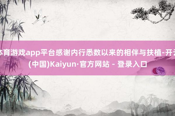 体育游戏app平台感谢内行悉数以来的相伴与扶植-开云(中国)Kaiyun·官方网站 - 登录入口