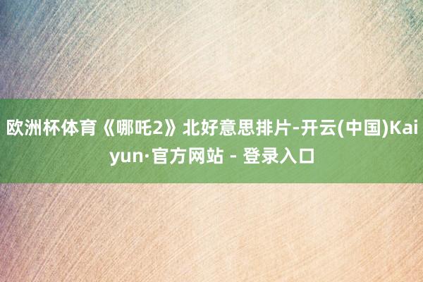 欧洲杯体育《哪吒2》北好意思排片-开云(中国)Kaiyun·官方网站 - 登录入口