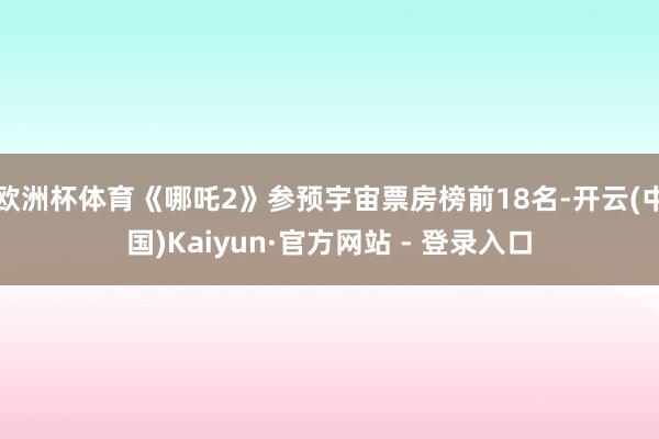 欧洲杯体育《哪吒2》参预宇宙票房榜前18名-开云(中国)Kaiyun·官方网站 - 登录入口