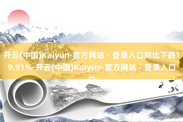 开云(中国)Kaiyun·官方网站 - 登录入口同比下跌19.91%-开云(中国)Kaiyun·官方网站 - 登录入口