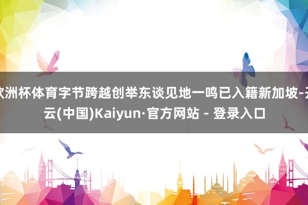 欧洲杯体育字节跨越创举东谈见地一鸣已入籍新加坡-开云(中国)Kaiyun·官方网站 - 登录入口
