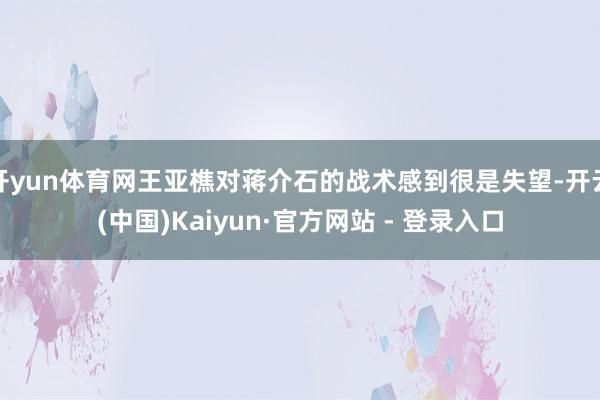 开yun体育网王亚樵对蒋介石的战术感到很是失望-开云(中国)Kaiyun·官方网站 - 登录入口