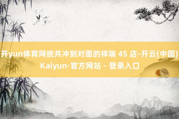 开yun体育网统共冲到对面的祥瑞 4S 店-开云(中国)Kaiyun·官方网站 - 登录入口