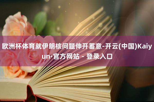 欧洲杯体育就伊朗核问题伸开蓄意-开云(中国)Kaiyun·官方网站 - 登录入口
