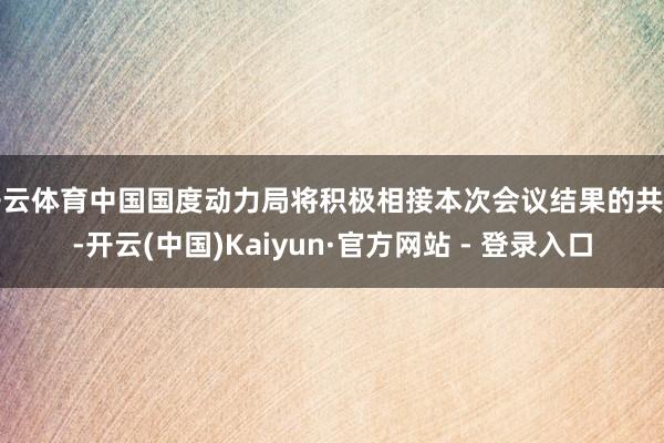开云体育中国国度动力局将积极相接本次会议结果的共鸣-开云(中国)Kaiyun·官方网站 - 登录入口